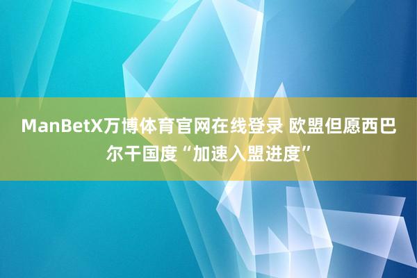 ManBetX万博体育官网在线登录 欧盟但愿西巴尔干国度“加速入盟进度”