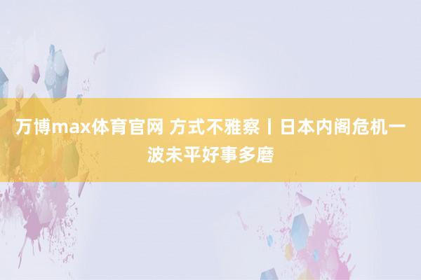 万博max体育官网 方式不雅察丨日本内阁危机一波未平好事多磨