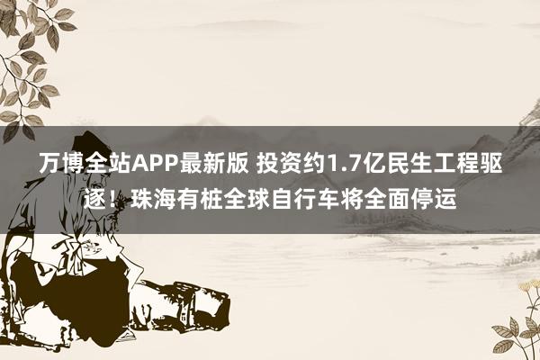 万博全站APP最新版 投资约1.7亿民生工程驱逐！珠海有桩全球自行车将全面停运