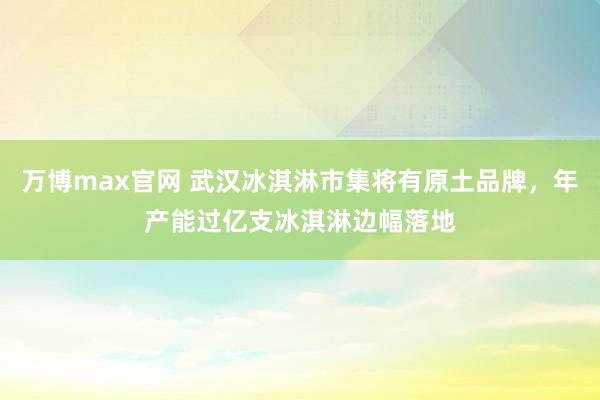 万博max官网 武汉冰淇淋市集将有原土品牌，年产能过亿支冰淇淋边幅落地