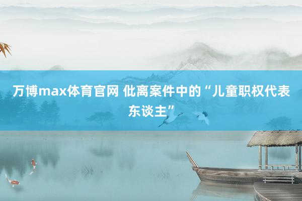 万博max体育官网 仳离案件中的“儿童职权代表东谈主”