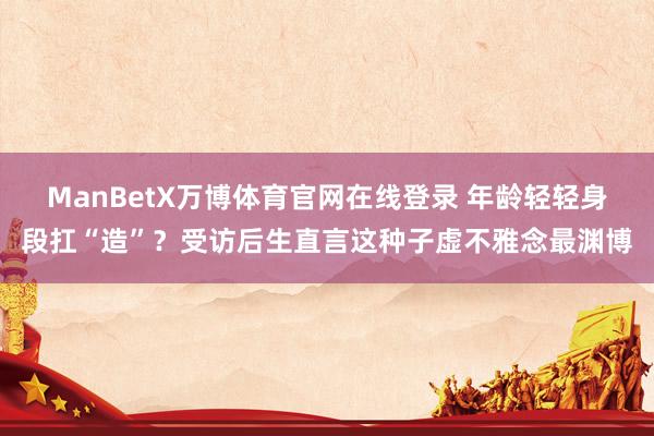 ManBetX万博体育官网在线登录 年龄轻轻身段扛“造”？受访后生直言这种子虚不雅念最渊博