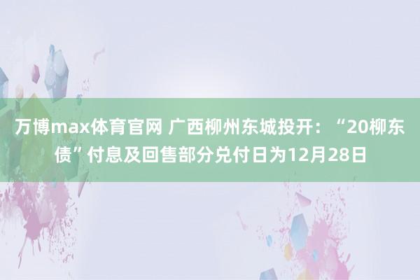 万博max体育官网 广西柳州东城投开：“20柳东债”付息及回售部分兑付日为12月28日