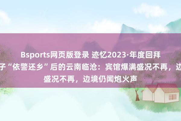 Bsports网页版登录 迹忆2023·年度回拜｜缅北电诈分子“依警还乡”后的云南临沧：宾馆爆满盛况不再，边境仍闻炮火声