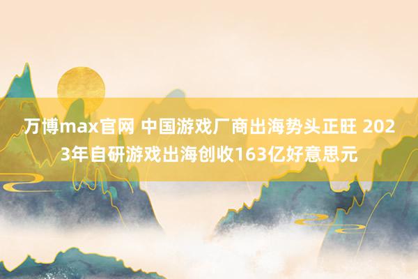 万博max官网 中国游戏厂商出海势头正旺 2023年自研游戏出海创收163亿好意思元