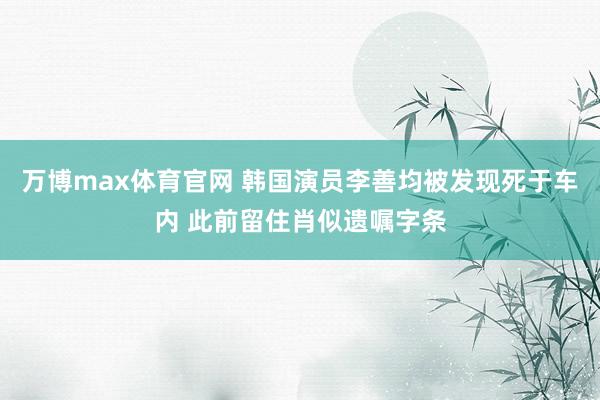 万博max体育官网 韩国演员李善均被发现死于车内 此前留住肖似遗嘱字条