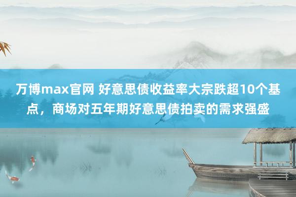 万博max官网 好意思债收益率大宗跌超10个基点，商场对五年期好意思债拍卖的需求强盛