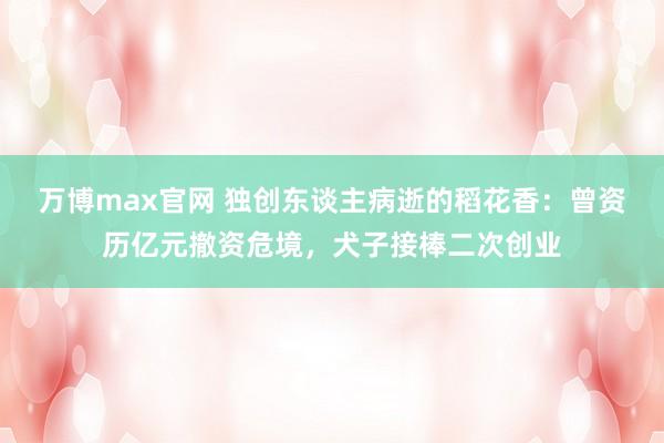 万博max官网 独创东谈主病逝的稻花香：曾资历亿元撤资危境，犬子接棒二次创业