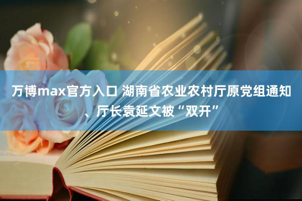 万博max官方入口 湖南省农业农村厅原党组通知、厅长袁延文被“双开”