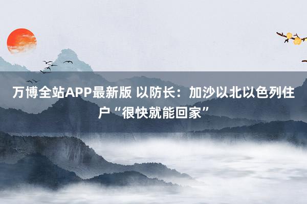 万博全站APP最新版 以防长：加沙以北以色列住户“很快就能回家”