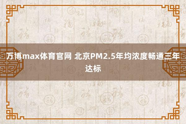 万博max体育官网 北京PM2.5年均浓度畅通三年达标