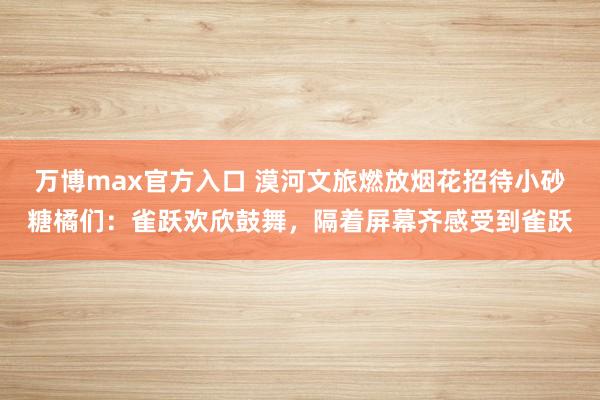 万博max官方入口 漠河文旅燃放烟花招待小砂糖橘们：雀跃欢欣鼓舞，隔着屏幕齐感受到雀跃