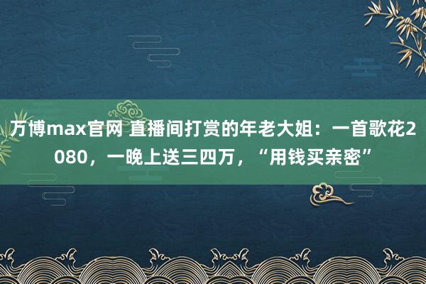 万博max官网 直播间打赏的年老大姐：一首歌花2080，一晚上送三四万，“用钱买亲密”