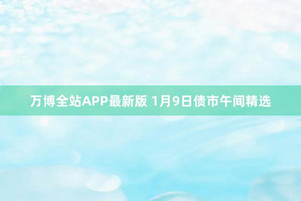 万博全站APP最新版 1月9日债市午间精选