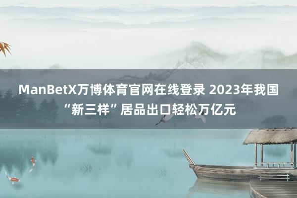 ManBetX万博体育官网在线登录 2023年我国“新三样”居品出口轻松万亿元