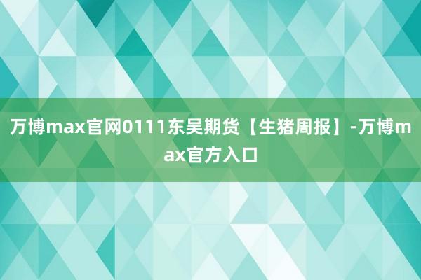 万博max官网0111东吴期货【生猪周报】-万博max官方入口