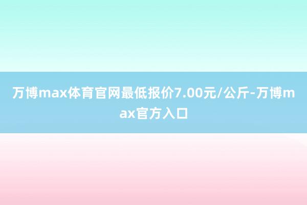 万博max体育官网最低报价7.00元/公斤-万博max官方入口