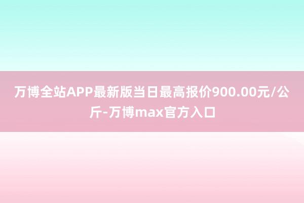 万博全站APP最新版当日最高报价900.00元/公斤-万博max官方入口