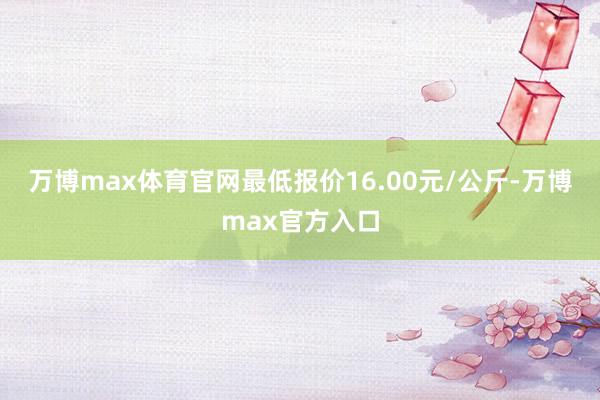 万博max体育官网最低报价16.00元/公斤-万博max官方入口