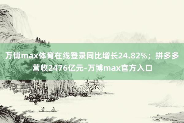 万博max体育在线登录同比增长24.82%；拼多多营收2476亿元-万博max官方入口