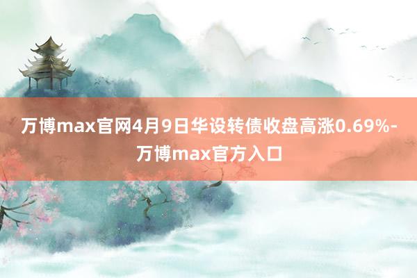 万博max官网4月9日华设转债收盘高涨0.69%-万博max官方入口