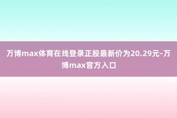 万博max体育在线登录正股最新价为20.29元-万博max官方入口