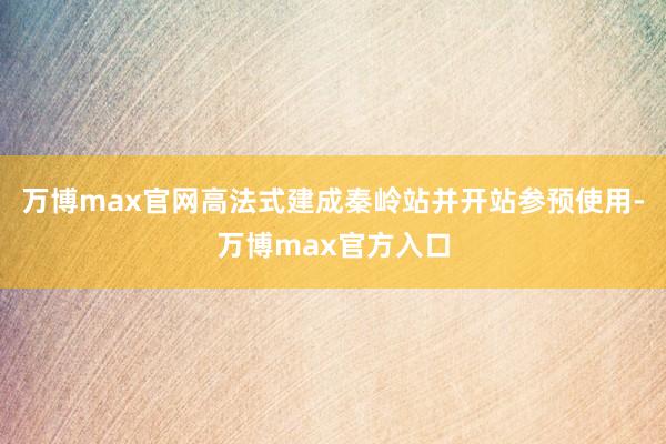 万博max官网高法式建成秦岭站并开站参预使用-万博max官方入口