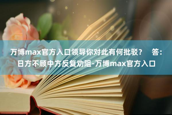 万博max官方入口领导你对此有何批驳？   答：日方不顾中方反复劝阻-万博max官方入口