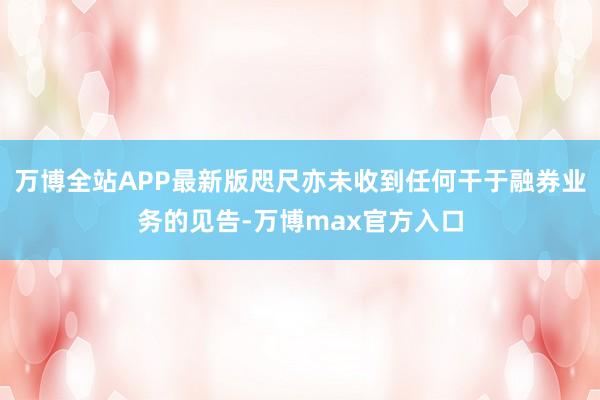 万博全站APP最新版咫尺亦未收到任何干于融券业务的见告-万博max官方入口