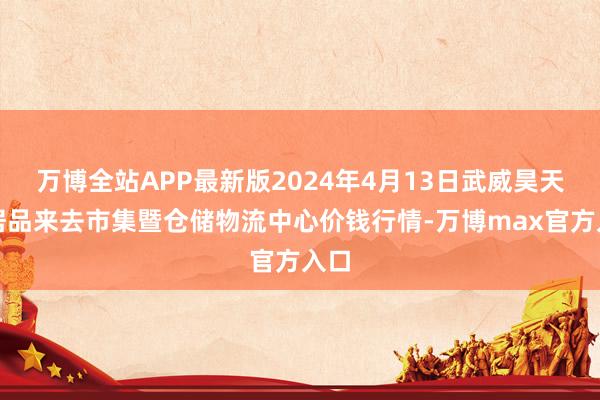 万博全站APP最新版2024年4月13日武威昊天农居品来去市集暨仓储物流中心价钱行情-万博max官方入口