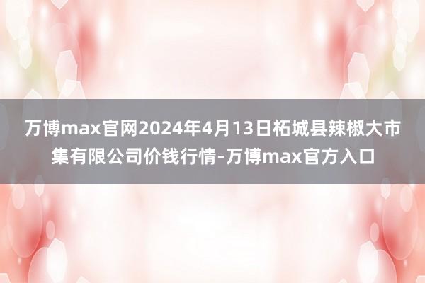 万博max官网2024年4月13日柘城县辣椒大市集有限公司价钱行情-万博max官方入口