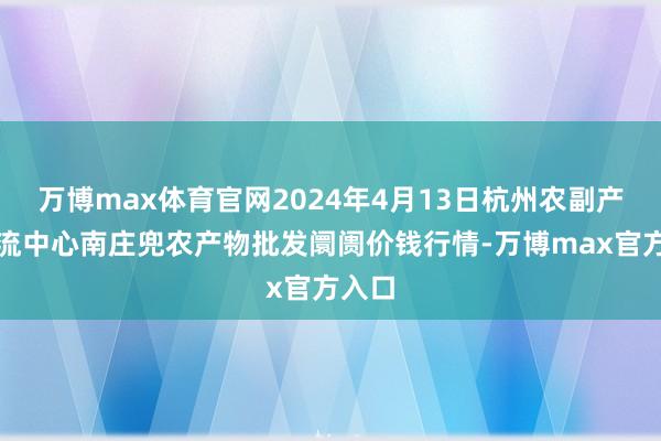 万博max体育官网2024年4月13日杭州农副产物物流中心南庄兜农产物批发阛阓价钱行情-万博max官方入口