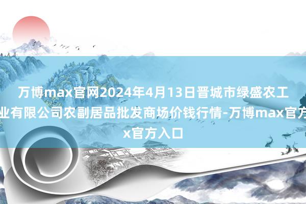 万博max官网2024年4月13日晋城市绿盛农工商实业有限公司农副居品批发商场价钱行情-万博max官方入口