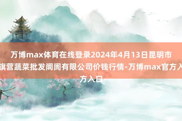 万博max体育在线登录2024年4月13日昆明市王旗营蔬菜批发阛阓有限公司价钱行情-万博max官方入口