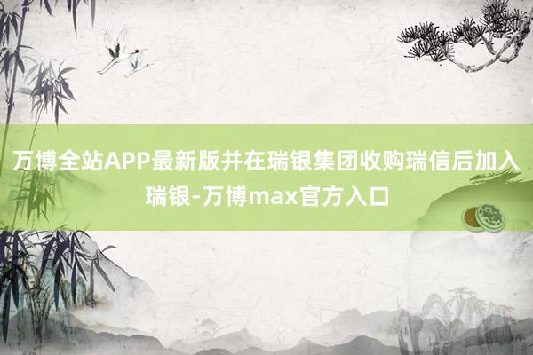 万博全站APP最新版并在瑞银集团收购瑞信后加入瑞银-万博max官方入口