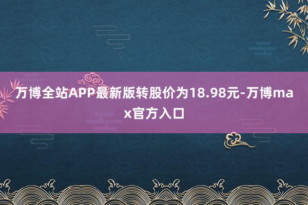 万博全站APP最新版转股价为18.98元-万博max官方入口