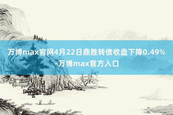 万博max官网4月22日鼎胜转债收盘下降0.49%-万博max官方入口