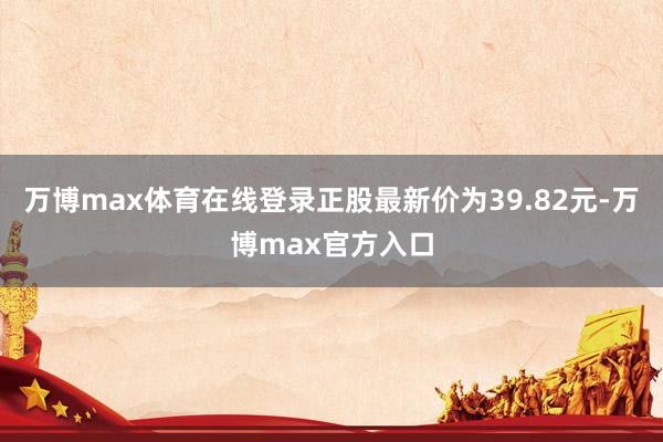 万博max体育在线登录正股最新价为39.82元-万博max官方入口