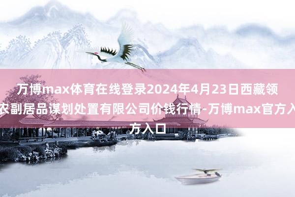 万博max体育在线登录2024年4月23日西藏领峰农副居品谋划处置有限公司价钱行情-万博max官方入口