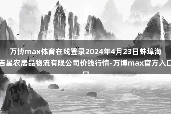 万博max体育在线登录2024年4月23日蚌埠海吉星农居品物流有限公司价钱行情-万博max官方入口