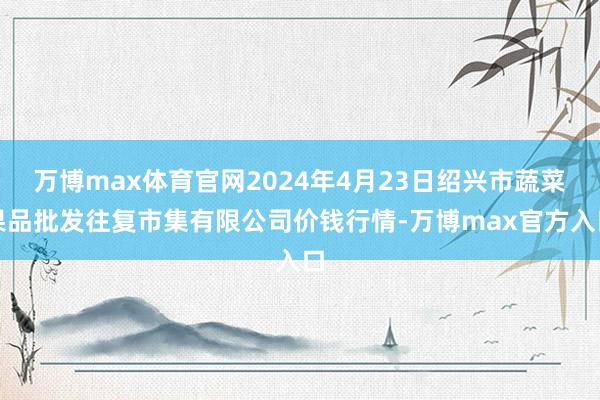 万博max体育官网2024年4月23日绍兴市蔬菜果品批发往复市集有限公司价钱行情-万博max官方入口