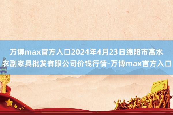 万博max官方入口2024年4月23日绵阳市高水农副家具批发有限公司价钱行情-万博max官方入口