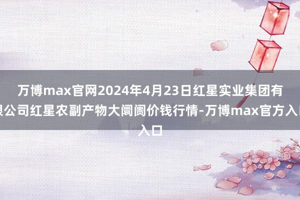 万博max官网2024年4月23日红星实业集团有限公司红星农副产物大阛阓价钱行情-万博max官方入口