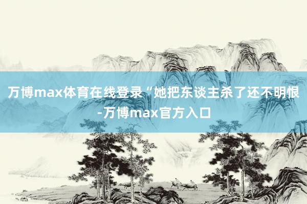 万博max体育在线登录“她把东谈主杀了还不明恨-万博max官方入口