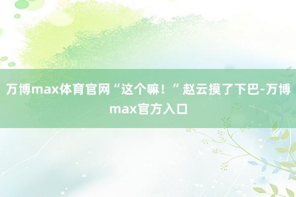 万博max体育官网“这个嘛！”赵云摸了下巴-万博max官方入口