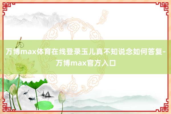 万博max体育在线登录玉儿真不知说念如何答复-万博max官方入口