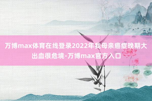 万博max体育在线登录2022年我母亲癌症晚期大出血很危境-万博max官方入口