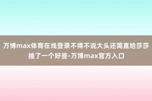 万博max体育在线登录不得不说大头还简直给莎莎抽了一个好签-万博max官方入口