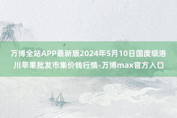 万博全站APP最新版2024年5月10日国度级洛川苹果批发市集价钱行情-万博max官方入口