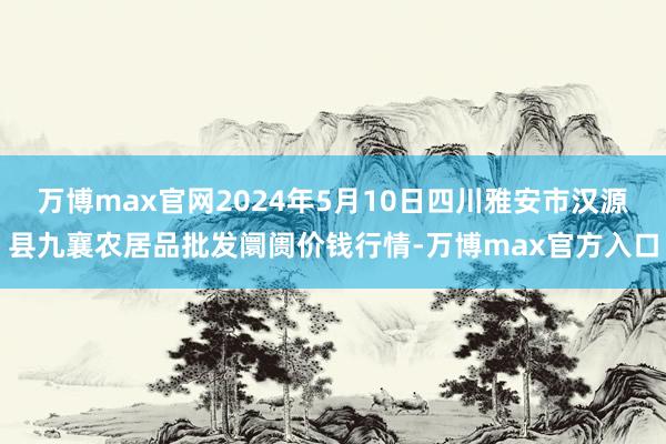 万博max官网2024年5月10日四川雅安市汉源县九襄农居品批发阛阓价钱行情-万博max官方入口